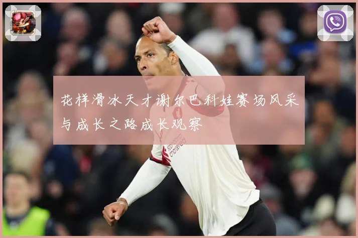 花样滑冰天才谢尔巴科娃赛场风采与成长之路成长观察