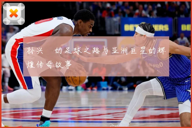 孙兴慜的足球之路与亚洲巨星的辉煌传奇故事