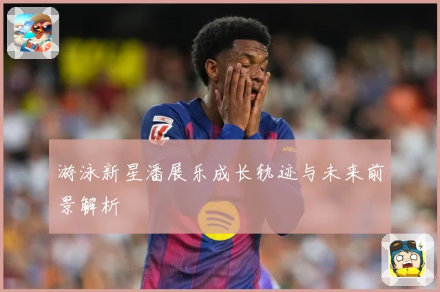 游泳新星潘展乐成长轨迹与未来前景解析
