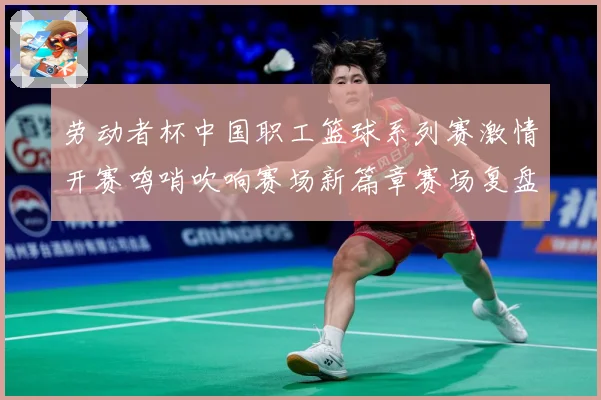 劳动者杯中国职工篮球系列赛激情开赛鸣哨吹响赛场新篇章赛场复盘