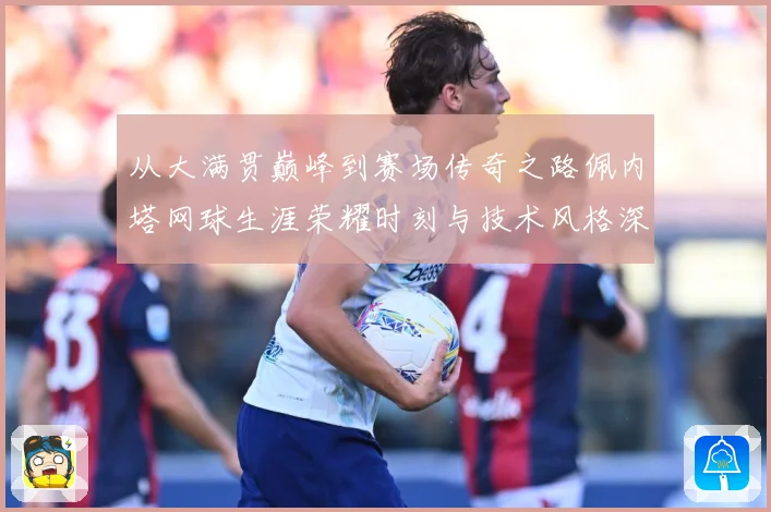 从大满贯巅峰到赛场传奇之路佩内塔网球生涯荣耀时刻与技术风格深度解析专题报道