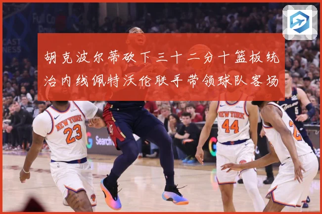 胡克波尔蒂砍下三十二分十篮板统治内线佩特沃伦联手带领球队客场专题观察