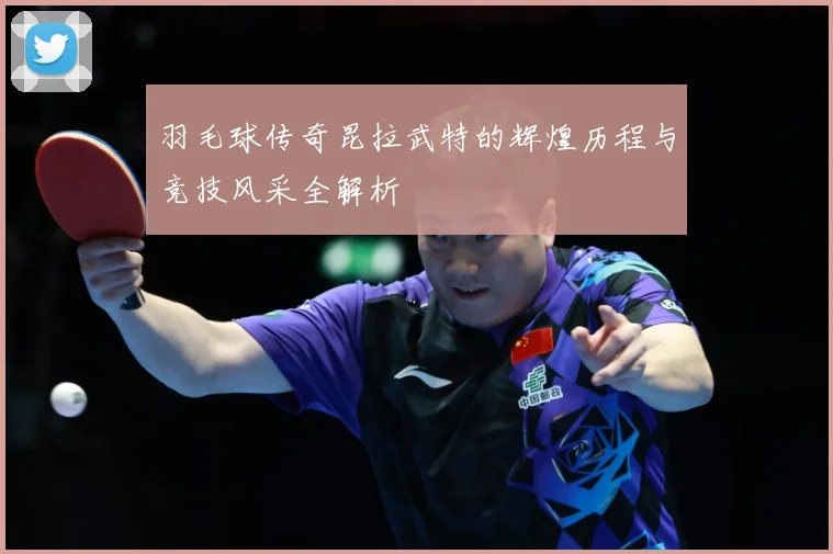 羽毛球传奇昆拉武特的辉煌历程与竞技风采全解析