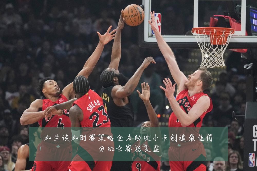 加兰谈加时赛策略全力助攻小卡创造最佳得分机会赛场复盘