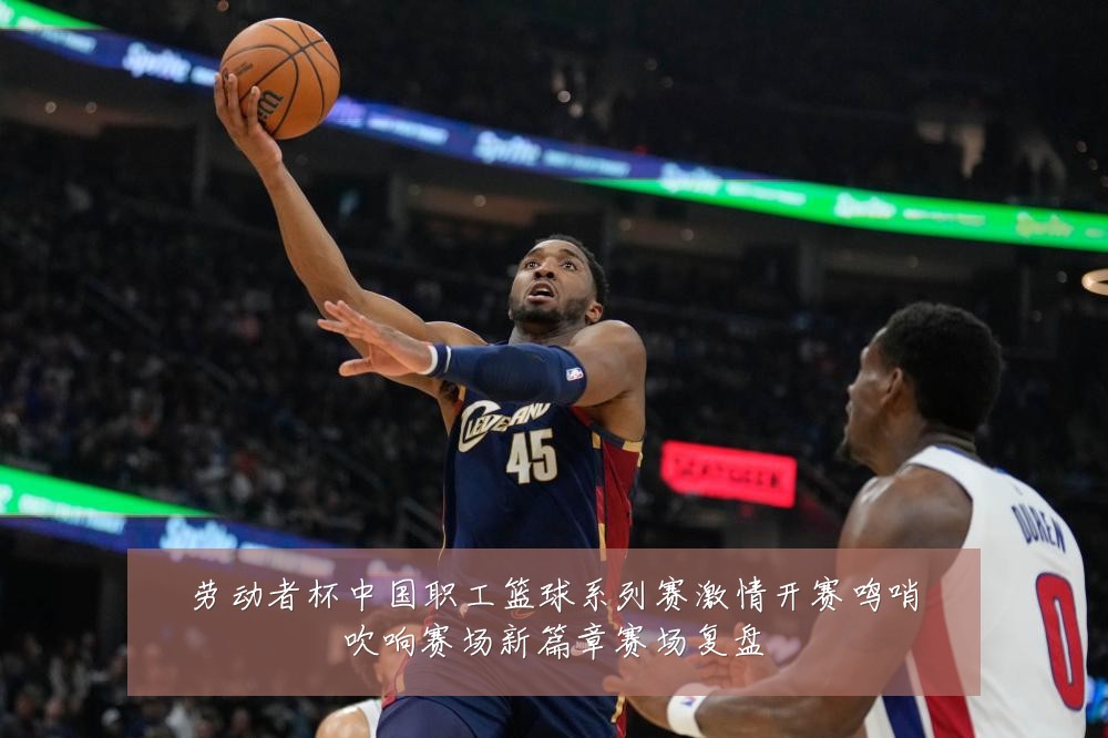 劳动者杯中国职工篮球系列赛激情开赛鸣哨吹响赛场新篇章赛场复盘